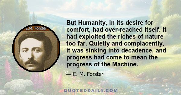 But Humanity, in its desire for comfort, had over-reached itself. It had exploited the riches of nature too far. Quietly and complacently, it was sinking into decadence, and progress had come to mean the progress of the 