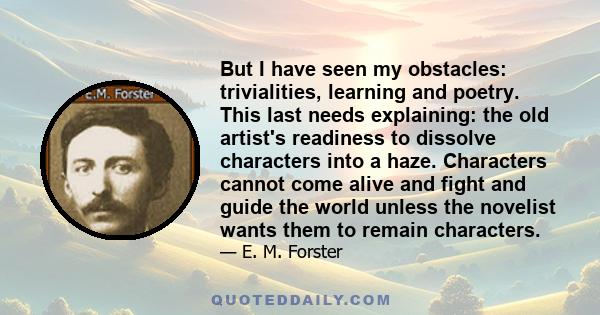 But I have seen my obstacles: trivialities, learning and poetry. This last needs explaining: the old artist's readiness to dissolve characters into a haze. Characters cannot come alive and fight and guide the world