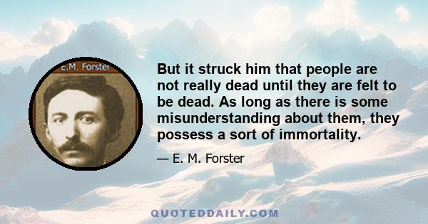 But it struck him that people are not really dead until they are felt to be dead. As long as there is some misunderstanding about them, they possess a sort of immortality.