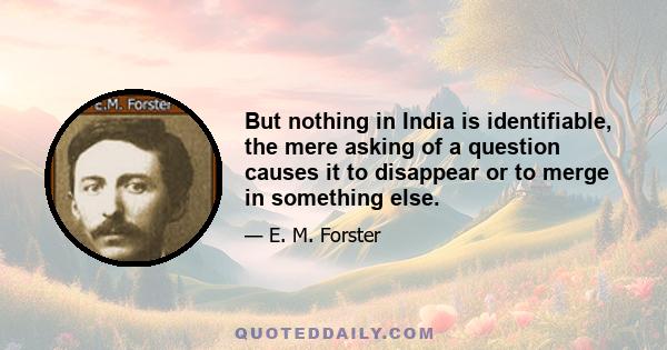 But nothing in India is identifiable, the mere asking of a question causes it to disappear or to merge in something else.