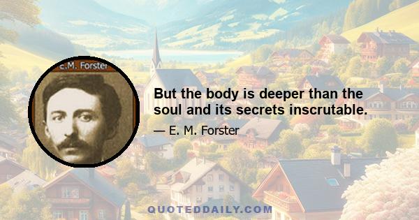 But the body is deeper than the soul and its secrets inscrutable.