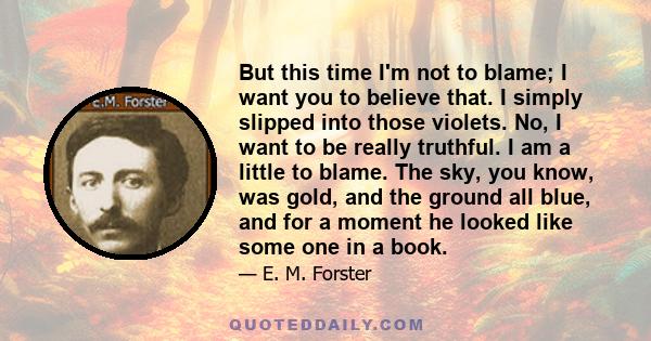 But this time I'm not to blame; I want you to believe that. I simply slipped into those violets. No, I want to be really truthful. I am a little to blame. The sky, you know, was gold, and the ground all blue, and for a