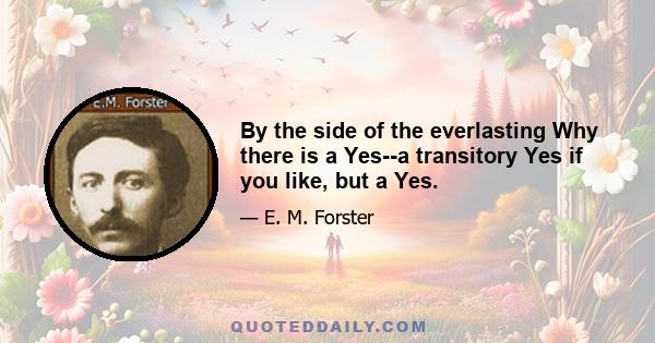 By the side of the everlasting Why there is a Yes--a transitory Yes if you like, but a Yes.