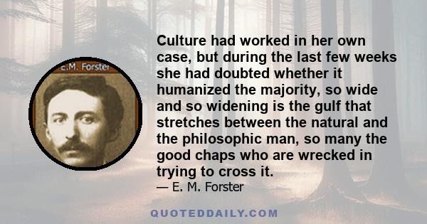 Culture had worked in her own case, but during the last few weeks she had doubted whether it humanized the majority, so wide and so widening is the gulf that stretches between the natural and the philosophic man, so