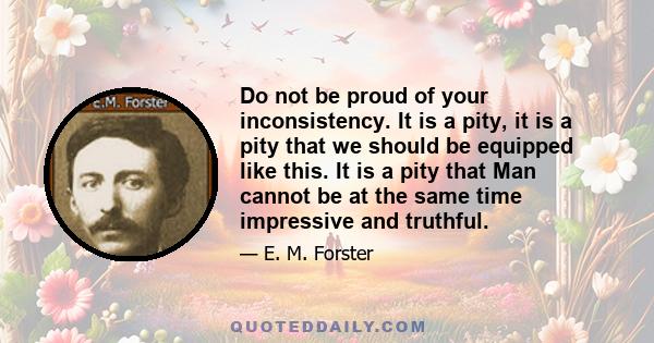 Do not be proud of your inconsistency. It is a pity, it is a pity that we should be equipped like this. It is a pity that Man cannot be at the same time impressive and truthful.