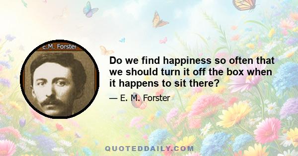 Do we find happiness so often that we should turn it off the box when it happens to sit there?