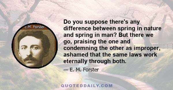 Do you suppose there's any difference between spring in nature and spring in man? But there we go, praising the one and condemning the other as improper, ashamed that the same laws work eternally through both.