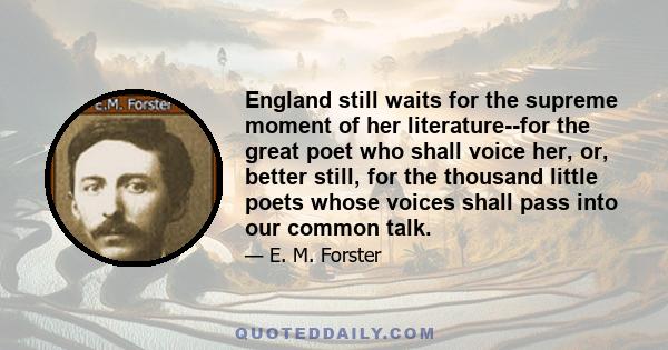 England still waits for the supreme moment of her literature--for the great poet who shall voice her, or, better still, for the thousand little poets whose voices shall pass into our common talk.