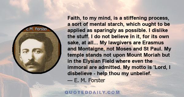 Faith, to my mind, is a stiffening process, a sort of mental starch, which ought to be applied as sparingly as possible. I dislike the stuff. I do not believe in it, for its own sake, at all... My lawgivers are Erasmus