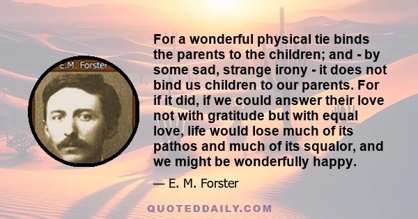 For a wonderful physical tie binds the parents to the children; and - by some sad, strange irony - it does not bind us children to our parents. For if it did, if we could answer their love not with gratitude but with