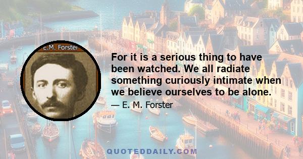 For it is a serious thing to have been watched. We all radiate something curiously intimate when we believe ourselves to be alone.