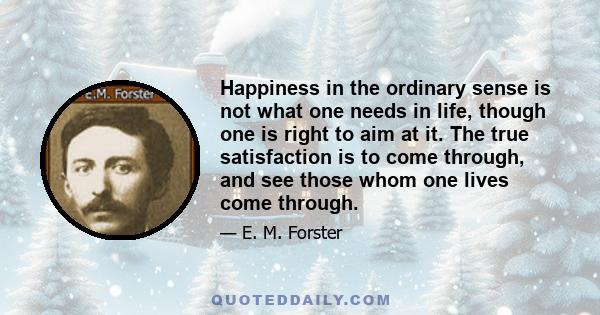 Happiness in the ordinary sense is not what one needs in life, though one is right to aim at it. The true satisfaction is to come through, and see those whom one lives come through.