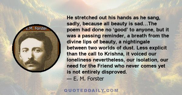 He stretched out his hands as he sang, sadly, because all beauty is sad…The poem had done no ‘good’ to anyone, but it was a passing reminder, a breath from the divine lips of beauty, a nightingale between two worlds of