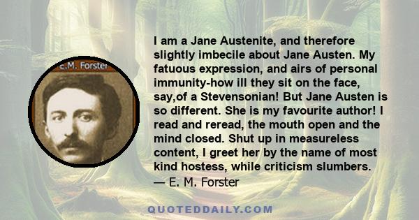 I am a Jane Austenite, and therefore slightly imbecile about Jane Austen. My fatuous expression, and airs of personal immunity-how ill they sit on the face, say,of a Stevensonian! But Jane Austen is so different. She is 