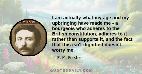 I am actually what my age and my upbringing have made me - a bourgeois who adheres to the British constitution, adheres to it rather than supports it, and the fact that this isn't dignified doesn't worry me.