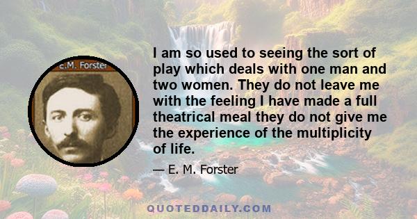 I am so used to seeing the sort of play which deals with one man and two women. They do not leave me with the feeling I have made a full theatrical meal they do not give me the experience of the multiplicity of life.