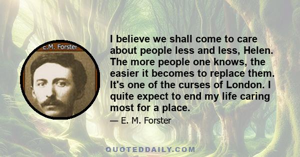 I believe we shall come to care about people less and less, Helen. The more people one knows, the easier it becomes to replace them. It's one of the curses of London. I quite expect to end my life caring most for a