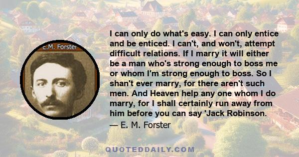 I can only do what's easy. I can only entice and be enticed. I can't, and won't, attempt difficult relations. If I marry it will either be a man who's strong enough to boss me or whom I'm strong enough to boss. So I