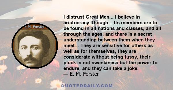 I distrust Great Men... I believe in aristocracy, though... Its members are to be found in all nations and classes, and all through the ages, and there is a secret understanding between them when they meet... They are