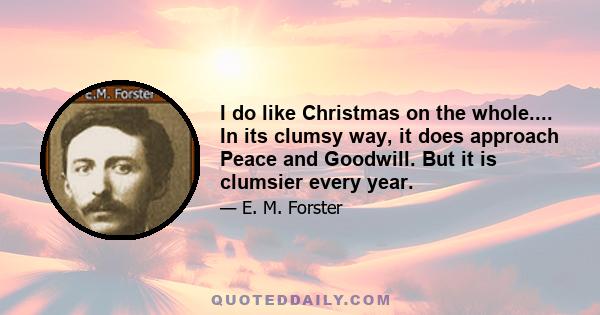 I do like Christmas on the whole.... In its clumsy way, it does approach Peace and Goodwill. But it is clumsier every year.