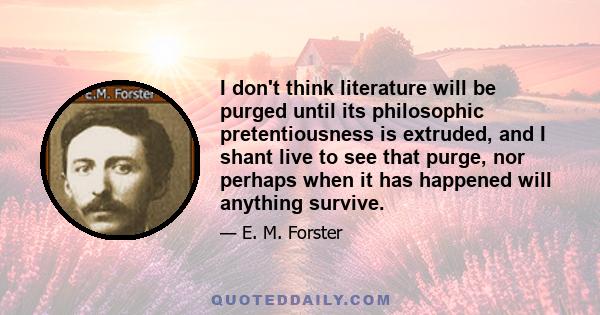 I don't think literature will be purged until its philosophic pretentiousness is extruded, and I shant live to see that purge, nor perhaps when it has happened will anything survive.