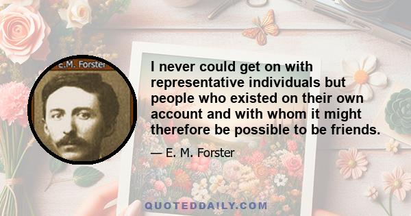 I never could get on with representative individuals but people who existed on their own account and with whom it might therefore be possible to be friends.