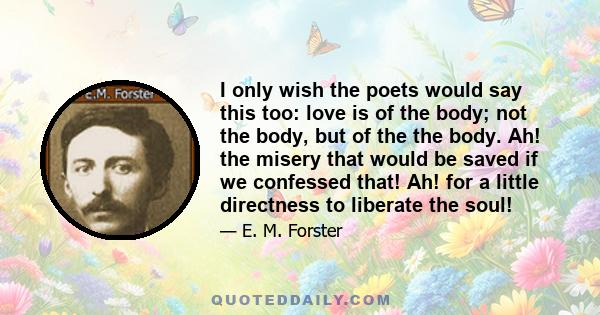 I only wish the poets would say this too: love is of the body; not the body, but of the the body. Ah! the misery that would be saved if we confessed that! Ah! for a little directness to liberate the soul!