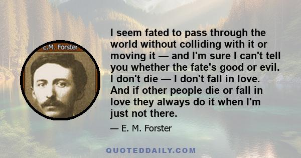 I seem fated to pass through the world without colliding with it or moving it — and I'm sure I can't tell you whether the fate's good or evil. I don't die — I don't fall in love. And if other people die or fall in love