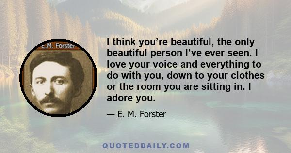 I think you’re beautiful, the only beautiful person I’ve ever seen. I love your voice and everything to do with you, down to your clothes or the room you are sitting in. I adore you.