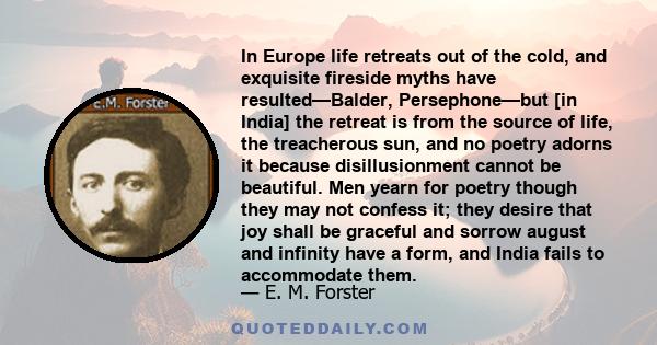 In Europe life retreats out of the cold, and exquisite fireside myths have resulted—Balder, Persephone—but [in India] the retreat is from the source of life, the treacherous sun, and no poetry adorns it because