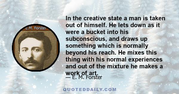 In the creative state a man is taken out of himself. He lets down as it were a bucket into his subconscious, and draws up something which is normally beyond his reach. He mixes this thing with his normal experiences and 