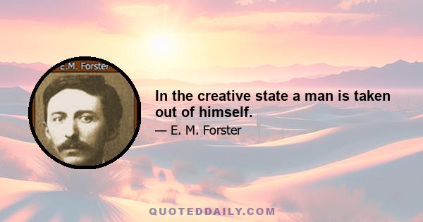 In the creative state a man is taken out of himself.