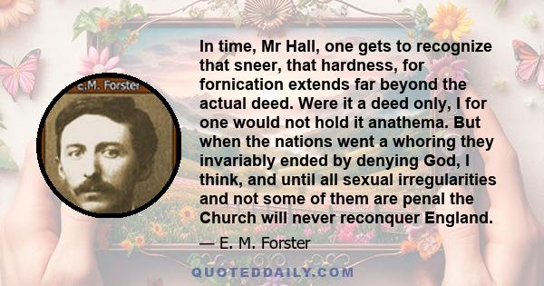 In time, Mr Hall, one gets to recognize that sneer, that hardness, for fornication extends far beyond the actual deed. Were it a deed only, I for one would not hold it anathema. But when the nations went a whoring they