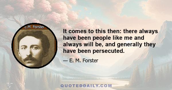 It comes to this then: there always have been people like me and always will be, and generally they have been persecuted.