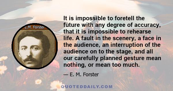 It is impossible to foretell the future with any degree of accuracy, that it is impossible to rehearse life. A fault in the scenery, a face in the audience, an interruption of the audience on to the stage, and all our