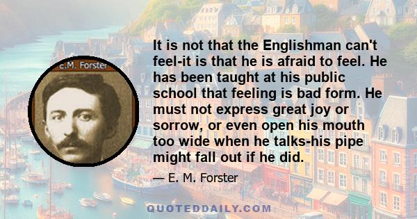 It is not that the Englishman can't feel-it is that he is afraid to feel. He has been taught at his public school that feeling is bad form. He must not express great joy or sorrow, or even open his mouth too wide when