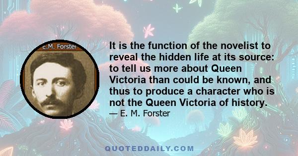 It is the function of the novelist to reveal the hidden life at its source: to tell us more about Queen Victoria than could be known, and thus to produce a character who is not the Queen Victoria of history.