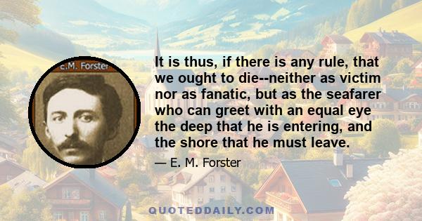 It is thus, if there is any rule, that we ought to die--neither as victim nor as fanatic, but as the seafarer who can greet with an equal eye the deep that he is entering, and the shore that he must leave.