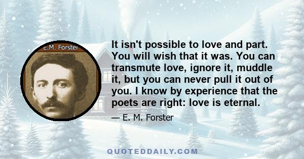 It isn't possible to love and part. You will wish that it was. You can transmute love, ignore it, muddle it, but you can never pull it out of you. I know by experience that the poets are right: love is eternal.