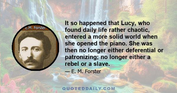 It so happened that Lucy, who found daily life rather chaotic, entered a more solid world when she opened the piano. She was then no longer either deferential or patronizing; no longer either a rebel or a slave.