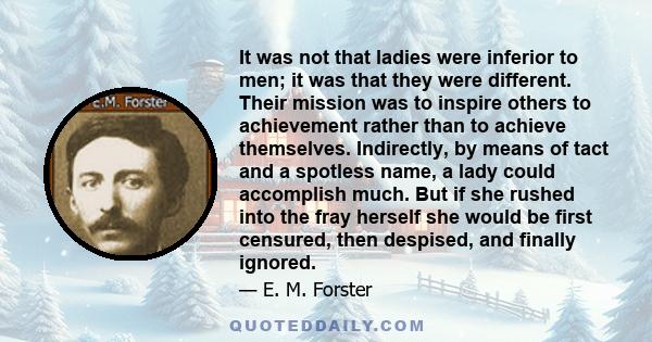 It was not that ladies were inferior to men; it was that they were different. Their mission was to inspire others to achievement rather than to achieve themselves. Indirectly, by means of tact and a spotless name, a