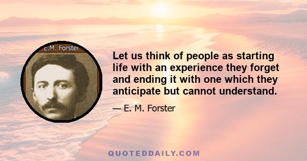 Let us think of people as starting life with an experience they forget and ending it with one which they anticipate but cannot understand.