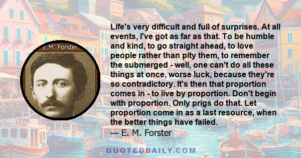 Life's very difficult and full of surprises. At all events, I've got as far as that. To be humble and kind, to go straight ahead, to love people rather than pity them, to remember the submerged - well, one can't do all