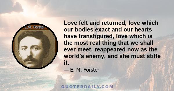 Love felt and returned, love which our bodies exact and our hearts have transfigured, love which is the most real thing that we shall ever meet, reappeared now as the world's enemy, and she must stifle it.