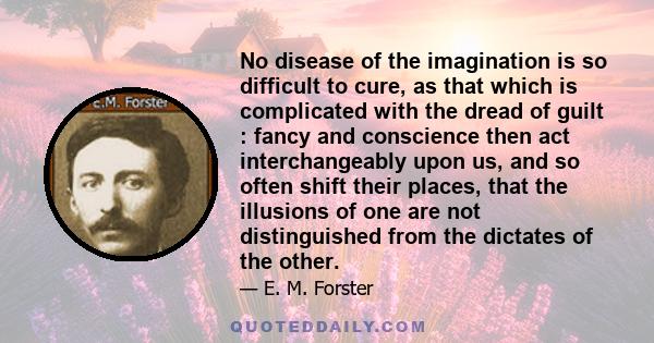 No disease of the imagination is so difficult to cure, as that which is complicated with the dread of guilt : fancy and conscience then act interchangeably upon us, and so often shift their places, that the illusions of 