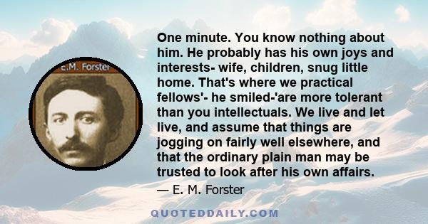 One minute. You know nothing about him. He probably has his own joys and interests- wife, children, snug little home. That's where we practical fellows'- he smiled-'are more tolerant than you intellectuals. We live and