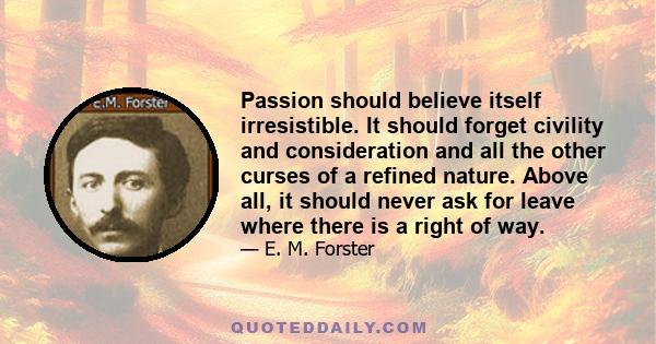 Passion should believe itself irresistible. It should forget civility and consideration and all the other curses of a refined nature. Above all, it should never ask for leave where there is a right of way.