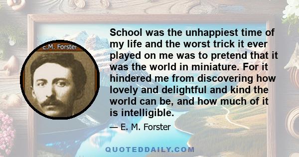 School was the unhappiest time of my life and the worst trick it ever played on me was to pretend that it was the world in miniature. For it hindered me from discovering how lovely and delightful and kind the world can