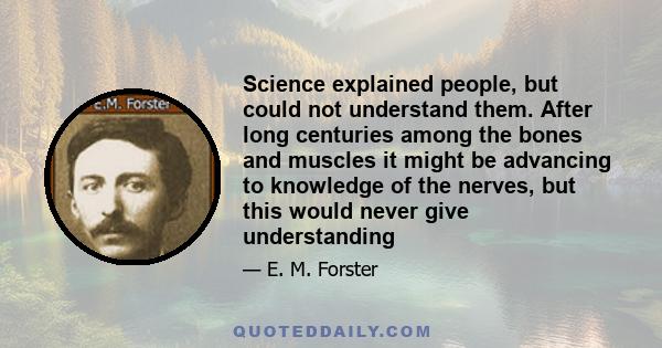 Science explained people, but could not understand them. After long centuries among the bones and muscles it might be advancing to knowledge of the nerves, but this would never give understanding