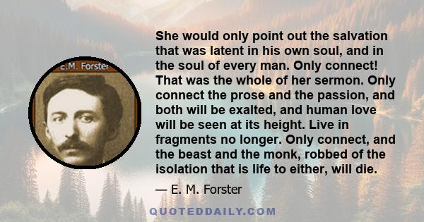 She would only point out the salvation that was latent in his own soul, and in the soul of every man. Only connect! That was the whole of her sermon. Only connect the prose and the passion, and both will be exalted, and 